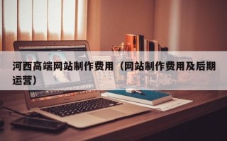 嘉善河西高端网站制作费用（网站制作费用及后期运营）