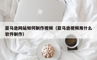 嘉善亚马逊网站如何制作视频（亚马逊视频用什么软件制作）