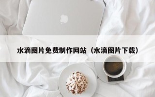 嘉善水滴图片免费制作网站（水滴图片下载）