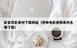 嘉善影音剪影素材下载网站（剪映电影视频素材去哪下载）